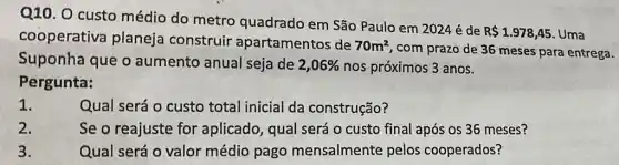 Q10. O custo médio do metro quadrado em São Paulo em 2024é de
R 1.978,45 Uma cooperativa planeja construir apartamentos de
70m^2
, com prazo de 36 meses para entrega.
Suponha que o aumento anual seja de 2,06%  nos próximos 3 anos.
Pergunta:
1.
Qual será o custo total inicial da construção?
2.
Se o reajuste for aplicado, qual será o custo final após os 36 meses?
3.	Qual será o valor médio pago mensalmente pelos cooperados?