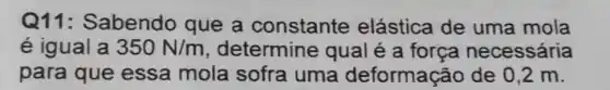 Q11: Sabendo que a constante elástica de uma mola
é igual a 350N/m , determine qual é a força necessária
para que essa mola sofra uma deformação de 0.2 m.