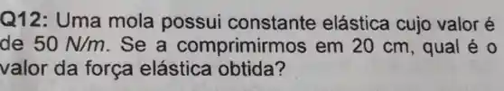 Q12: Uma mola possui constante elástica cujo valor é
de 50N/m . Se a comprimir mos em 20 cm , qual é 0
valor da forca elástica obtida?