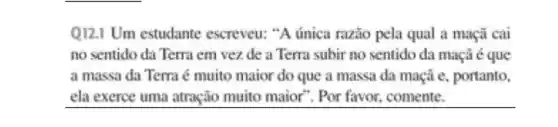 Q121 Um estudante escreveu:"A única razǎo pela qual a maçã cai
no sentido da Terra em vezde a Terra subir no sentido da maçã é que
a massa da Terra é muito maior do que a massa da maçã e, portanto,
ela exerce uma atração muito maior". Por favor.comente.