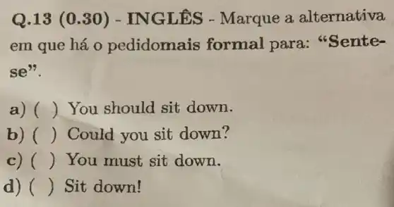 Q.13 (0 .30) - IN GLĐS - Marque a alternativa
em que há 0 pedidoma is formal para :"Sente-
se".
a) () You should sit down.
b) () Could you sit down?
c) () You must sit down.
d) () Sit down!