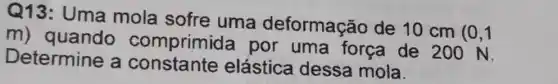 Q13: Uma mola sofre uma deformação de 10 cm
(0,1
m) quando comprimic la por uma força de 200 N.
Determine a constante elástica dessa mola.