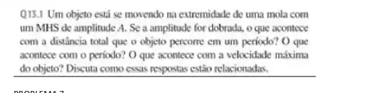 Q13.1 Um objeto está se movendo na extremidade de uma mola com
um MHS de amplitude A. Se a amplitude for dobrada, o que acontece
com a distancia total que o objeto percome em um periodo? O que
acontece com o periodo? O que aconlece com a velocidade máxima
do objeto? Discuta como cssas respontas estǎo relacionadas.