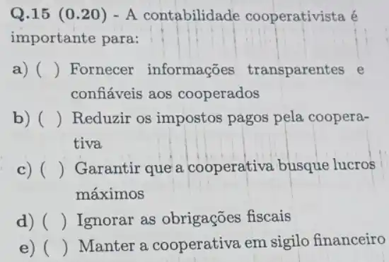 Q.15 (0 .20) - A contabilidade cooperativista é
importante para:
a) () Fornecer informações transparentes e
confiáveis aos cooperados
) b) () Reduzir os impostos pagos pela coopera-
tiva
c) () Garantir que a cooperativa busque lucros
máximos
d) () Ignorar as obrigações fiscais
e) () Manter a cooperativa em sigilo financeiro