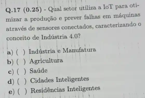 Q.17 (0.25) - Qual setor utiliza a IoT para oti-
mizar a produção e prever falhas em máquinas
através de sensores conectados , caracterizando o
conceito de Indústria 4.0 ?
a) () Indústria e Manufatura
b) () Agricultura
c) () Saúde
d) () Cidades Inteligentes
e) () Residências Inteligentes