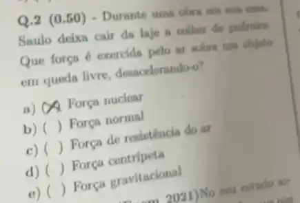 Q.2 (0.50) - Durante uma obra em sua can.
Saulo deixn cair da laje a colher de pedreiro.
Que força é exercids pelo ar sobre um objeto
em queda livre desacelerando-o?
a) OA Força nuclear
b) ()
Força normal
c) ()
Força de resisténcia do ar
d) ()
 Força centripeta
e) ()
Força gravitacional