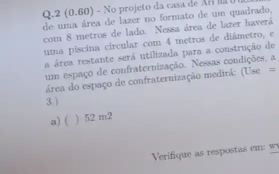 Q.2 (0.60 ) - No projeto da casa de All lla v
de uma área de lazer no formato de um quadrado,
com 8 metros de lado. Nessa área de lazer haverá
uma piscina circular com 4 metros de diâmetro, e
a área restante será utilizada para a construção de
um espaço de confraternização Nessas condições, a
área do espaço de confraterniza cão medirá: Use=
3.)
a) () 52 m2
Verifique as respostas em: w