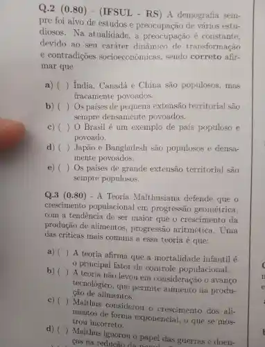 Q.2 (0.80)- (IFSUL - RS)A demografia sem-
pre foi alvo de estudos e preocupação de varios estu-
diosos . Na atualidade ,a preocupação e constante,
devido ao seu caráter dinâmico de transformação
e contradições socioeconômicas , sendo correto afir-
mar que
a) () India , Canadá e China sao populosos , mas
fracamente povoados.
b) () Os paises de pequena extensão territorial são
sempre densamente povoados.
c
povoado.
c) () 0 Brasil e um exemplo de pais populoso e
d) () Japão e Bangladesh sao populosos e densa-
mente povoados.
e) () Os paises de grande extensão territorial são
sempre populosos.
Q.3 (080)- A Teoria Malthusiana defende que o
crescimento populacional em progressão geométrica,
com a tendencia de ser maior que o crescimento da
produção de alimentos , progressão aritmética . Uma
das críticas mais comuns a essa teoria e que:
a) ()
A teoria afirma que a mortalidade infantil e
principal fator de controle populacional.
b) ()
A teoria não levou em consideração o avanco
tecnológico , que permite aumento na produ-
são de alimentos.
C) ()
Malthus considerou o crescimento dos ali-
mentos de forma exponencial , o que se mos-
trou incorreto.
d) ()
Malthus ignorou o papel das guerras e doen-
cas na reducão da nonular