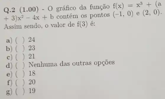 Q.2 (1.00)-O gráfico da função f(x)=x^3+(a
(3)x^2-4x+b contém os pontos (-1,0) e (2,0)
Assim sendo, o valor de f(3) é:
a) () 24
b) () 23
c) () 21
d) () Nenhuma das outras opçōes
e) () 18
f) () 20
g) () 19