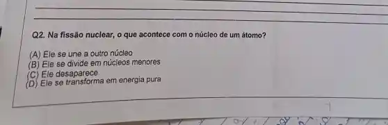 __
Q2. Na fissão nuclear, o que acontece com o núcleo de um átomo?
(A) Ele se une a outro núcleo
(B) Ele se divide em núcleos menores
(C) Ele desaparece
(D) Ele se em energia pura