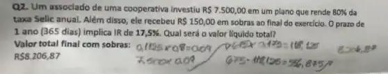 Q2. Um assoclado de uma cooperativa Investiu R 7.500,00 em um plano que rende 80%  da
taxa Selic anual.Além disso, ele recebeu R 150,00 em sobras ao final do exercicio, O prazo de
1 ano (365 dias)implica IR de 17,5%  Qual será o valor líquido total?
Valor total final com sobras:
RS8.206,87