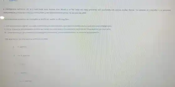 Q2847455
A Inteligência Artificial (1A) já é realidade para nossos dias atuais e se faz cada vez mais presente nos auxiliando em nossas tarefas diárias. No entanto os conceitos e as pesquisas
relacionadas a essa tecnologia começaram a ser desenvolvidas ainda na década de 1950.
Considerando aspectos da Inteligência Artificial avalie as afirmações:
1. Um computador digital ou robô controlado por computador, que executa tarefas associadas aos seres inteligentes.
II. Uma máquina completando tarefas que anteriormente eram consideradas para serem feitas apenas porhumanos
III. Uma simulação de processos de inteligência humana, como aprendizado, raciocinio e autocorreção.
São exemplos da inteligência artificial os itens:
A II, apenas
B lell, apenas
C I, He III
D 1,ap enas.
E lell apenas.