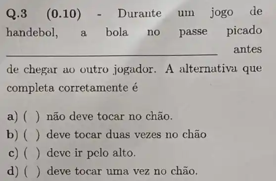 Q.3 (0.10) -Durante um jogo de
handebol, a bola no passe picado
__ antes
de chegar ao outro jogador . A alternati và que
completa corretamente é
a) () não deve tocar no chão.
b) () deve tocar duas vezes no chão
c) () dcvc ir pclo alto.
d) () deve tocar uma vez no chão.