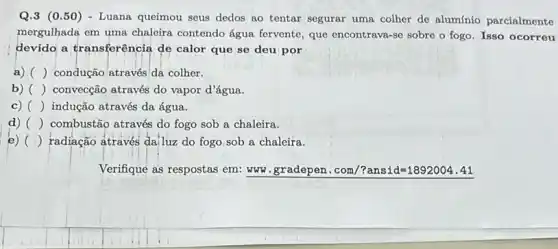 Q.3 (0.50) - Luana queimou seus dedos ao tentar segurar uma colher de alumínio parcialmente
mergulhada em uma chaleira contendo água fervente, que encontrava-se sobre o fogo Isso ocorreu
devido a transferência de calor que se deu por
a) () condução através'da colher.
b) () convecção através do vapor d'água.
c) () indução através da água.
d) () combustão através do fogo sob a chaleira.
e) () radiação através da,luz do fogo sob a chaleira.
Verifique as respostas em.www.gradepen.com/?ansid=1892004.41