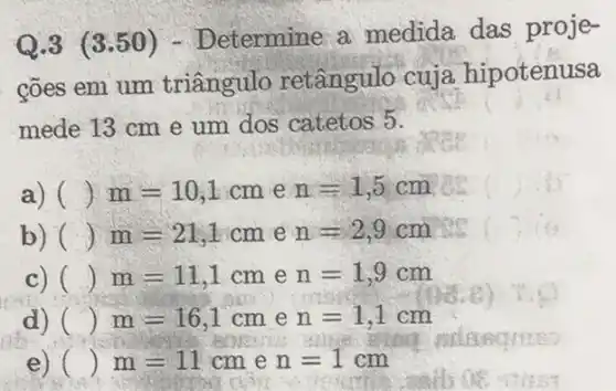 Q.3 (3.50 ) - Determine a medida das proje-
cões em um triangulo retângulo cuja hipotenusa
mede 13 cm e um dos catetos 5.
a) () m=10,1cm e n=1,5cm )
b) () m=21,1cm e n=2,9cm
c) () m=11,1cm e n=1,9cm
d) () m=16,1cm e n=1,1cm
e) () m=11cm e n=1cm