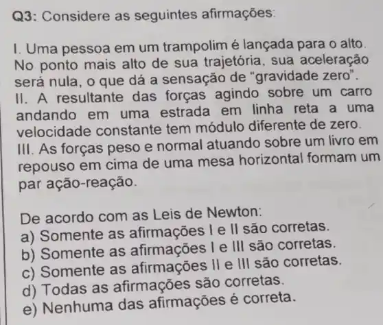 Q3: C onsidere as seguintes afirmações:
I. Uma pessoa em um trampolim é lançada para o alto.
No ponto mais alto de sua trajetória , sua aceleração
será nula, o que dá a sensação de "gravidade zero".
11. A resultante das forças agindo sobre um carro
andando em uma estrada em linha reta a uma
velocidade constante tem módulo diferente de zero.
III. As forças peso e normal atuando sobre um livro em
repouso em cima de uma mesa horizontal formam um
par ação-reação.
De acordo com as Leis de Newton:
a) Somente as afirmações l e II são corretas.
b) Somente as I e III são corretas.
c) Somente as afirmações II e III são corretas.
d) Todas as afirmaçõ s são corretas.
enhuma das afirmações é correta.