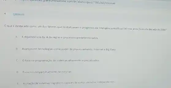 Q3099505
Oque é destacado como um dos fatores que revitalizaram o progresso da Inteligência Artificial (IA) nos anos finais da década de 2000 ?
A A dependência da IA de regrase processos predeterminados.
B Avanços em tecnologias como poder de processamento Internet e Big Data.
C O foco na programação de sistemas altamente especializados.
D Foco no compartilhamento de notícias.
E Acriação de sistemas cognitivos capazes de tomar decisões independentes.