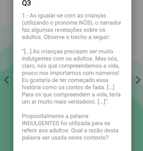 Q3
1.- Ao igualar-se com as crianças
(utilizando o pronome NOS), o narrador
faz algumas revelações sobre OS
adultos. Observe o trecho a seguir:
"[...] As crianças precisam ser muito
indulgentes com os adultos. Mas nós,
claro, nós que compreendemos a vida,
pouco nos importamos com números!
Eu gostaria de ter começado essa
história como os contos de fada. [...]
Para os que compreendem a vida, teria
um ar muito mais verdadeiro . [...]".
Propositalmente a palavra
INDULGENT ES foi utilizada para se
referir aos adultos . Qual a razão desta
palavra ser usada neste contexto?