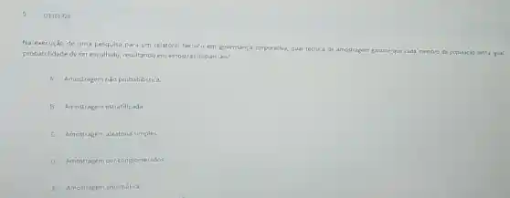 Q3361929
Na execução de uma pesquisa para um relatório técnico em governança corporativa, qual técnica de am
amostragem garante que cada membro da população tenha igual probabilidade de ser escolhido,resultando em amostras imparciais?
A Amostragem não probabilistica.
B Amostragem estratificada
C Amostragem aleatória simples
D Amostragem por conglomerados
E Amostragem sistemática.