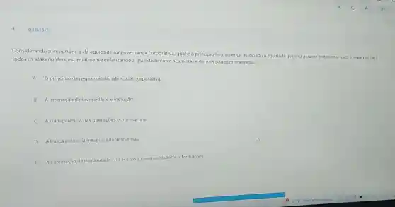 Q3361976
Considerando a importância da equidade na governança corporativa, qualéo principio fundamental associado à equidade que visa garantir tratamento justo e imparcial para
todos os stakeholders.especialmente enfatizando a igualdade entreacionistase demais partes interessadas?
A O principio da responsabilid
B A promoção da diversidade e inclusão
C A transparência nas operaçōes empresariais
D Abuscapela sustentabilidade ambiental.
E
A eliminação de disparidades no acesso a oportunidades e informações.