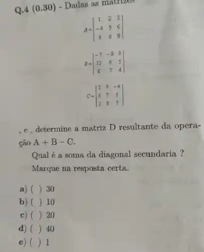 Q.4 (0.30) - Dadas as matrizes
A=vert } 1&2&3 -4&5&6 4&6&8 vert 
B=vert } -7&-8&9 12&6&5 8&7&4 vert 
C=vert } 2&3&-4 6&7&1 2&8&7 vert 
,e,determine a matriz D resultante da opera-
cão A+B-C
Qual é a soma da diagonal secundaria?
Marque na resposta certa.
a) () 30 c
b) () 10
c) () 20
d) () 40