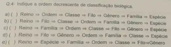 Q.4- Indique a ordem decrescente de classificação biológica.
a) ( )ReinoLongrightarrow Ordem Longrightarrow Classe Longrightarrow FloLongrightarrow Genero Longrightarrow Femilia Longrightarrow Esplicies
b) ( )ReinoLongrightarrow FiloLongrightarrow Classe Longrightarrow Ordem Longrightarrow FamiliaLongrightarrow Sinaro Longrightarrow Exycessese
C) ( ( ) Rein Longrightarrow Longrightarrow Familia Longrightarrow Cotern Longrightarrow Classe Longrightarrow FinaLongrightarrow Genero Longrightarrow Exycexere
d) ( ReinoLongrightarrow FioLongrightarrow Longrightarrow SineloLongrightarrow Ordem Longrightarrow Farnilia Longrightarrow Classe Longrightarrow Espiciala
e) () ReinoLongrightarrow Espece e Framila Longrightarrow Ordem Longrightarrow Casse Longrightarrow FloLongrightarrow Genero