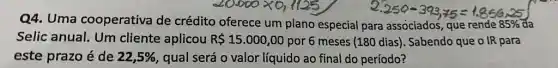 Q4. Uma cooperativa de crédito oferece um plano especial para associados, que rende 85%  da
Selic anual. Um cliente aplicou R 15.000,00 por 6 meses (180 dias). Sabendo que o IR para
este prazo é de 22,5%  qual será o valor líquido ao final do período?