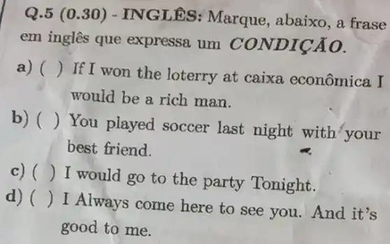 Q.5 (0 .30) - ING LÊS: Marque , abaixo, a frase
em inglês que expressa um CON DICÁO.
a) ()
If I won the loterry at caixa econômica I
would be a rich man.
b) ()
You played soccer last night with your
best friend.
c) ()
I would go to the party Tonight.
d) ()
I Always come here to see you .And it's
good to me.