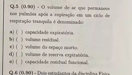 Q.5 (0.90) - 0 volume de ar que permanece
nos pulmōes após a expiração em um ciclo de
respiração tranquila é denominado:
a) () capacidade expiratória.
b) () volume residual.
c) () volume do espaço morto.
d) () volume de reserva expiratória.
e) () capacidade residual funcional.
Q.6 (0.90) - Dois estudantes da disciplina Fisio-