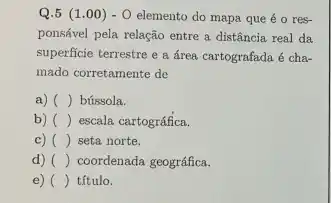 Q.5 (1.00 ) - O elemento do mapa que é o res-
ponsável pela relação entre a distância real da
superficie terrestre e a área cartografada é cha-
mado corretamente de
a) () bússola.
b) () escala cartográfica
c) () seta norte.
d) () coordenada geográfica.
e) () título.