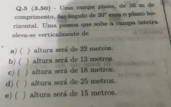 Q.5 (3.50)- Uma rampa plana, de 36 m de
comprimento, faz ângulo de
30^circ  com o plano họ-
rizontal. Uma pessoa que sobe a rampa inteira
eleva-se verticalmente de
a) () altura será de 22 metros.
() altura será de 13 metros.
c) () altura será de 18 metros.
d) () altura será de 25 metros.
e) () altura será de 15 metros.