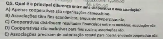 Q5. Qual é a principal diferença entre uma cooperativa e uma associação?
A) Apenas cooperativas são organizaçōes democráticas.
B) Associaçōes têm fins econômicos , enquanto cooperativas não.
C) Cooperativas distribuem resultados financeiros entre os membros; associações não.
D) Cooperativas são exclusivas para fins sociais:associaçōes nǎo.
E) Associaçōes precisam de autorização estatal para operar, enquanto cooperativas nǎo.