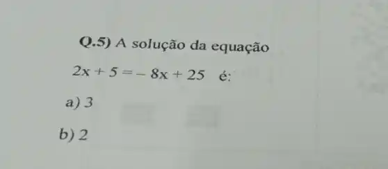 Q.5) A solução da equação
2x+5=-8x+25 é:
a) 3
b) 2