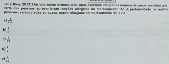 Q5 (UIbra, 2013) Um tarmacêutico, apos examinar um grande numero de casos , concluiu que
20%  das pessoas apresentaran n reações alérgicas ao medicamento "A". A probabilidade de quatro
pessoas, selecionadas ao acaso, serem alérgicas ao medicamento "A" é de:
a) (1)/(625)
b) (1)/(5)
c) (1)/(25)
d) (1)/(2)
e) (1)/(32)