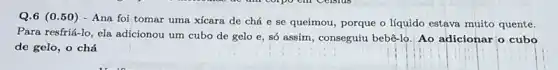 Q.6 (0.50) - Ana foi tomar uma xícara de chá e se queimou, porque o líquido estava muito quente.
Para resfriá-lo, ela adicionou um cubo de gelo e, só assim, conseguiu bebê-lo Ao adicionar o cubo
de gelo, o chá