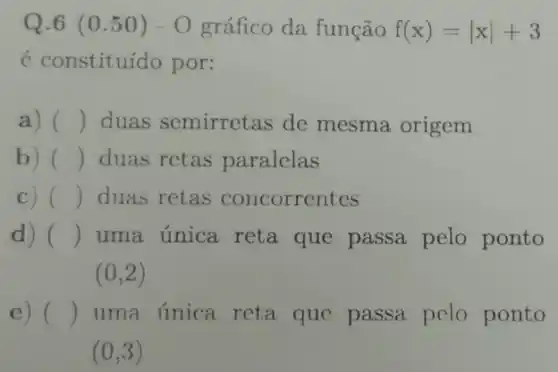 Q.6 (0.50)-O gráfico da função f(x)=vert xvert +3
é constituído por:
a) () duas semirretas de mesma origem
b) () duas retas paralelas
C) () duas retas concorrentes
d) () uma única reta que passa pelo ponto
(0,2)
e) () uma única reta que passa pelo ponto
(0,3)