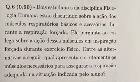 Q.6 (0.90 ) - Dois estudantes da disciplina Fisio-
logia Humana estão discutindo sobre a ação dos
músculos respiratórios básicos e acessórios du-
rante a respiração forçada.Ele pergunta ao co-
lega sobre a ação desses músculos em inspiração
forçada durante exercício fisico. Entre as alter-
nativas a seguir, qual apresenta corretamente os
músculos necessários para assegurar a respiração
adequada na situação indicada pelo aluno?