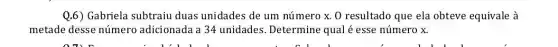 Q.6) Gabriela subtraiu duas unidades de um número x. 0 resultado que ela obteve equivale à
metade desse número adicionada a 34 unidades. Determine qual é esse número