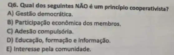 Q6. Qual dos seguintes NãO é um princípio cooperativista?
A) Gestão democrática.
B) Participação econômica dos membros.
C) Adesão compulsória.
D) Educação formação e informação.
E) Interesse pela comunidade.