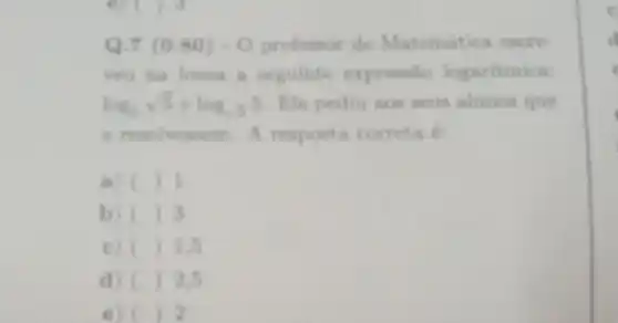 Q.7 (0.80)-0 professor de Matemitica encre
yeu na lousa a seguinte expressio logaritmica:
log_(5)sqrt (5)+log_(sqrt (5))5 Ele pediu aos seus alunos que
a resolvessem. A resposta correta E
a) () I
b () 3
c () 1.5
d () 2.5
e) ( 2