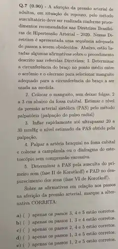 Q.7 (0.90)- A aferição da pressão arterial de
adultos, em situação de repouso, pelo método
auscultatório deve ser realizada conforme proce-
dimentos recomendados nas Diretrizes Brasilei-
ras de Hipertensão Arterial -2020 Nessas Di-
retrizes é apresentada uma sequência adequada
de passos a serem obedecidos. Abaixo, estão lis-
tadas algumas afirmativas sobre o procedimento
descrito nas referidas Diretrizes: I. Determinar
a circunferência do braço no ponto médio entre
acrômio e o olecrano para selecionar manguito
adequado para a circunferência do braço a ser
usada na medida.
2. Colocar o manguito, sem deixar folgas, 2
a 3 cm abaixo da fossa cubital. Estimar o nível
da pressão arterial sistólica (PAS) pelo método
palpatório (palpação do pulso radial)
3. Inflar rapidamente até ultrapassar 20 a
30 mmHg o nível estimado da PAS obtido pela
palpação.
4. Palpar a artéria braquial na fossa cubital
e colocar a campânula ou o diafragma do este-
toscópio sem compressão excessiva.
5. Determinar a PAS pela ausculta do pri-
meiro som (fase II de Korotkoff) e PAD no dea-
parecimento dos sons (fase VI de Korotkoff).
Sobre as afirmativas em relação aos passos
na aferição da pressão arterial, marque a alter-
nativa CORRETA:
a) ()
apenas os passos 34 e 5 estão corretos.
b) ()
apenas os passos 13 e 4 estão corretos.
d) ()
apenas os passos 13 e 5 estão corretos.
c) ()
apenas os passos 24 e 5 estão corretos.
e) ()
apenas os passos 12 e 5 estão corretos.