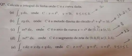 Q7. Calcule a integral de linha onde C é a curva dada.
(a) int _(C)yds , onde C: x=t^2, y=2t, 0leqslant tleqslant 3
(b) int _(C)xyds , onde Céa metade direita do circulo x^2+y^2=16
(c) int _(C)xe^ydx . onde Céo arco da curva x=e^y de (0,1) a (e,1)
(d) int _(C)xe^yzds , onde Céo segmento de reta de (0,0,0) a (1,2,3)
(e) int _(C)zdx+xdy+ydz onde C x=t^2, y=t^3, z=t^2, 0leqslant tleqslant 1