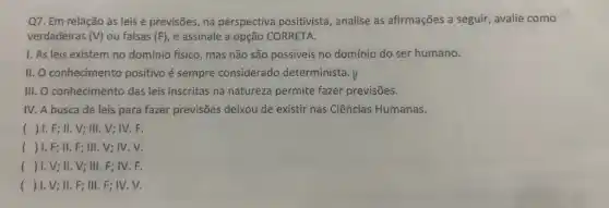 Q7. Em relação às leis e previsões, na perspectiva positivista , analise as afirmações a seguir, avalie como
verdadeiras (V) ou falsas (F), e assinale a opção CORRETA.
1. As leis existem no domínio físico, mas não são possiveis no domínio do ser humano.
II. O conhecimento positivo é sempre considerado determinista . V
III. O conhecimento das leis inscritas na natureza permite fazer previsões.
IV. A busca de leis para fazer previsões deixou de existir nas Ciências Humanas.
() 1. F; II . V; III. V; IV . F.
() 1. F; II . F; III. V; IV . V.
() I.V; II.V ; III. F; IV. F.
() 1. V; II . F; III. F; IV . V.