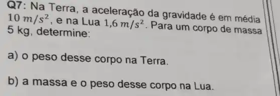 Q7: Na T erra, a aceleração da gravidade é em média
10m/s^2 , e na Lua 1,6m/s^2
. Para um corpo de massa
5 kg , determine:
a) o peso desse corpo na Terra.
b) a massa e o peso desse corpo na Lua.