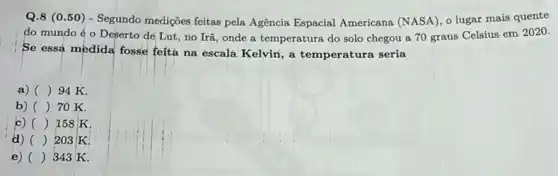 Q.8 (0.50) - Segundo medições feitas pela Agência Espacial Americana (NASA),lugar mais quente
do mundo éo Deserto de Lut, no Irã, onde a temperatura do solo chegou a 70 graus Celsius em 2020.
Se essa medida fosse feita na escala Kelvin , a temperatura seria
a) () 94 K.
b) () 70 K.
c) () 158 K
d) () 203 K.
e) () 343 K.