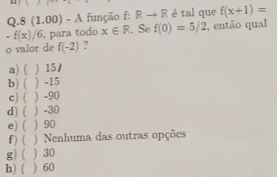 Q.8 (1.00) - A função
f:Rarrow R é tal que f(x+1)=
-f(x)/6 para todo xin R Se f(0)=5/2 então qual
valor de f(-2)
a) () 15
b) () -15
c) () -90
d) () -30
e) () 90
f) () Nenhuma das outras opçōes
g) () 30
h) () 60