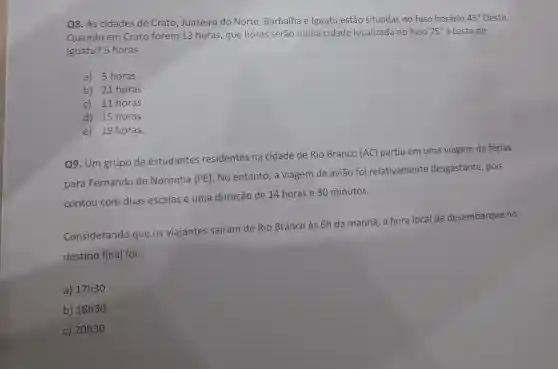 Q8. As cidades de Crato, Juazeiro do Norte, Barbalha e Iguatu estão situadas no fuso horário
45^circ  Oeste.
Quando em Crato forem 13 horas que horas serão numa cidade localizada no fuso
75^circ  a Leste de
Iguatu? 5 horas
a) 5 horas
b) 21 horas
c) 11 horas
d) 15 horas
e) 19 horas.
Q9. Um grupo de estudantes residentes na cidade de Rio Branco (AC) partiu em uma viagem de férias
para Fernando de Noronha (PE)
No entanto, a viagem de avião foi relativamente desgastante, pois
contou com duas escalas e uma duração de 14 horas e 30 minutos.
Considerando que os viajantes safram de Rio Branco às 6h da manhã, a hora local de desembarque no
destino final foi:
a) 17h30
b) 18h30
c) 20h30