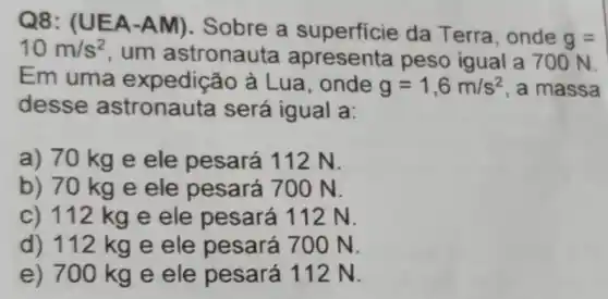 Q8: (U EA-A M). Sobre a superficie da Terra, onde
g= 10m/s^2
, um astronauta apresenta peso igual a 700 N.
Em uma expedição à Lua, onde g=1,6m/s^2 , a massa
desse astronauta será igual a:
a) 70 kg e ele pesará 112 N.
b) 70 kg e ele pesará 700 N.
c) 112 kg e ele pesará 112 N.
d) 112 kg e ele pesará 700 N.
e) 700 kg e ele pesará 112 N.