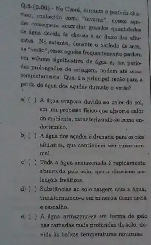 Q.9. (0.00)- No Ceará, durante o período chu-
Voso, conhecido como "inverno nossos acu-
des conseguom acumular grandes quantidades
de água devido às chuvas e ao fluxo dos aflu-
entes. No entanto, durante o período de seca,
ou "verão", esses acudes frequentemente perdem
um volume significativo de água e, em perío-
dos prolongados de estiagem , podem até sccar
completamente.Qual 6 a principal razão para a
perda de água dos acudes durante o verão?
() A 6gua evapora devido ao calor do sol,
em um processo físico que absorve calor
do ambiente, caracterizando-se como en-
dotérmico.
b) () A água dos açudes é drenada para os rios
affuentes, que continuam seu curso nor-
mal.
c) () Toda a água armazenada é rapidamente
absorvida pelo solo, que a direciona aos
lengóis freáticos.
d) () Substâncias no solo reagem com a água,
transformando-a em minerais como areia
e cascalho.
e) () A agua armazena-se em forma de gelo
nas camadas mais profundas do solo, de-
vido às baixas temperaturas noturnas.