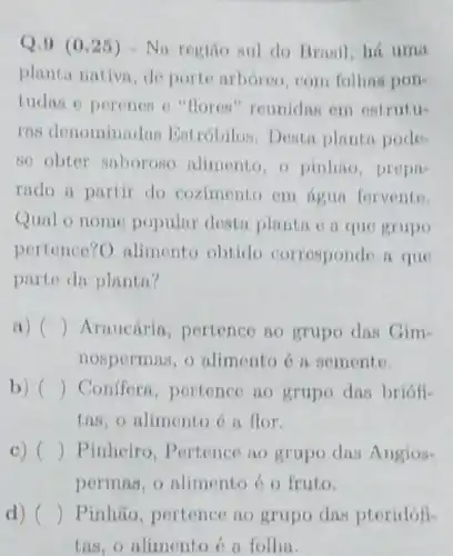 Q.9 (0.25 ) - Na regiño sul do Branil, há uma
planta nativn, de porte arbóreo, com folhas pon-
tudas o perenes o "floren" reunidus em estrutu-
ras denominadan Eatróbilos. Desta planta pode-
so obter saboroso alimento, o pinhio prepa
rado a partir do coximento om igun fervente
Qual o nome popular desta planta e a que grupo
pertence?O alimento obtido corrosponde a que
parte da plantn?
a) ( Arnucária, pertence no grupo das Gim-
nospermas, o alimento ó n semente.
b) Conffern, portence no grupo das briófi-
tas, o alimento 6 a flor.
c) () Pinheiro , Pertence no grupo das Angios-
permas, o alimento 6 o fruto.
d) ( ) Pinhão, pertence no grupo das pteridófi-
tas, o nlimento é a folha.